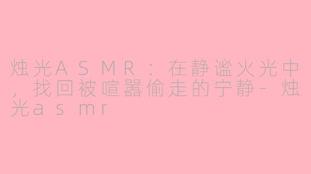 烛光ASMR:在静谧火光中,找回被喧嚣偷走的宁静-烛光asmr