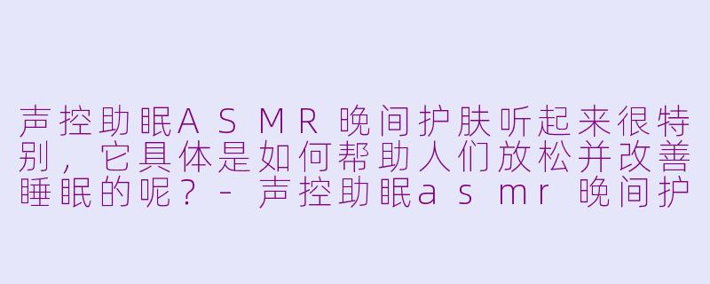 声控助眠ASMR晚间护肤听起来很特别,它具体是如何帮助人们放松并改善睡眠的呢?-声控助眠asmr晚间护肤