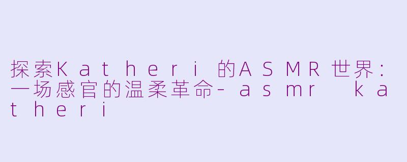 探索Katheri的ASMR世界:一场感官的温柔革命-asmr katheri