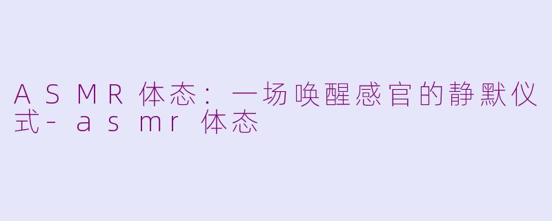 ASMR体态:一场唤醒感官的静默仪式-asmr体态