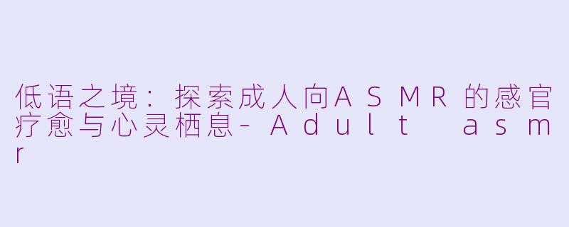 低语之境:探索成人向ASMR的感官疗愈与心灵栖息-Adult asmr