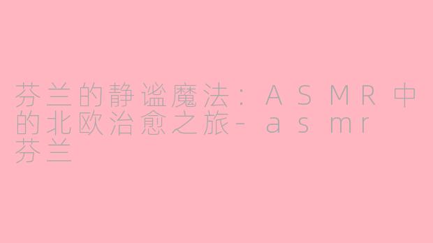 芬兰的静谧魔法:ASMR中的北欧治愈之旅-asmr 芬兰