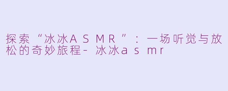 探索“冰冰ASMR”：一场听觉与放松的奇妙旅程-冰冰asmr