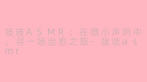 吱吱ASMR:在微小声响中,寻一场治愈之旅-吱吱asmr