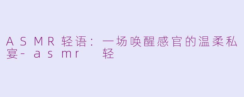 ASMR轻语:一场唤醒感官的温柔私宴-asmr 轻