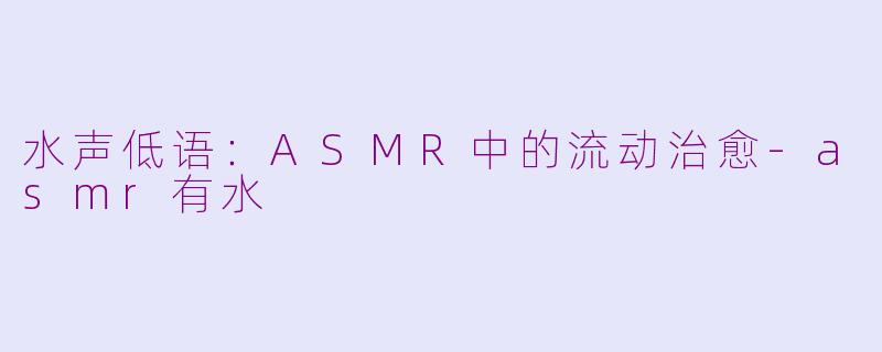 水声低语:ASMR中的流动治愈-asmr有水