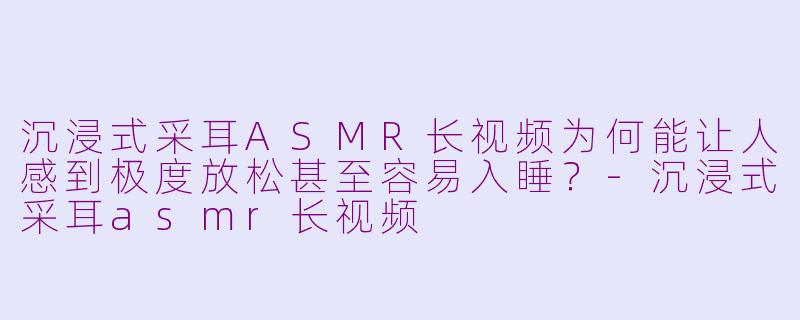 沉浸式采耳ASMR长视频为何能让人感到极度放松甚至容易入睡?-沉浸式采耳asmr长视频