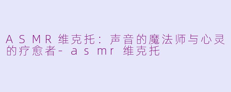 ASMR维克托:声音的魔法师与心灵的疗愈者-asmr维克托