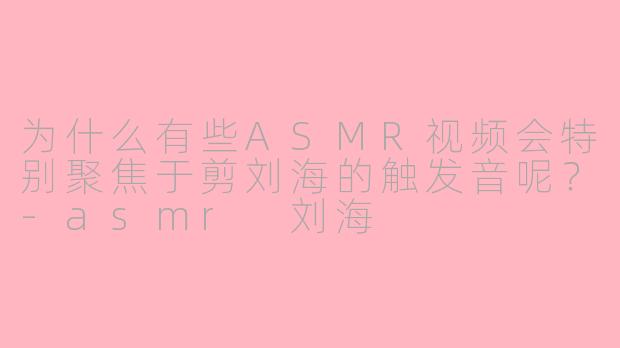 为什么有些ASMR视频会特别聚焦于剪刘海的触发音呢?-asmr 刘海