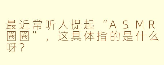 最近常听人提起“ASMR圈圈”,这具体指的是什么呀?