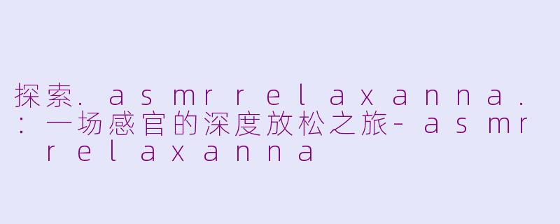 探索.asmrrelaxanna.：一场感官的深度放松之旅-asmr relaxanna