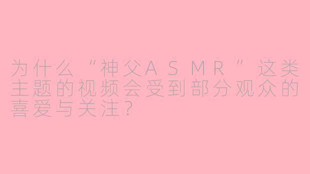 为什么“神父ASMR”这类主题的视频会受到部分观众的喜爱与关注？