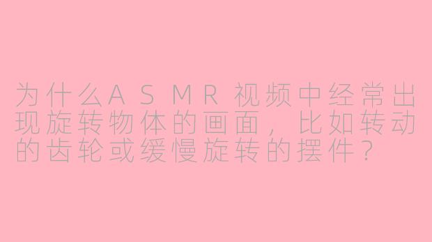 为什么ASMR视频中经常出现旋转物体的画面,比如转动的齿轮或缓慢旋转的摆件?