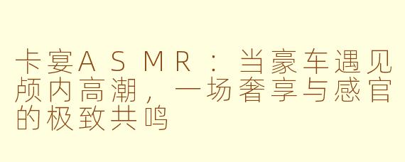 卡宴ASMR:当豪车遇见颅内高潮,一场奢享与感官的极致共鸣