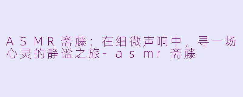 ASMR斋藤:在细微声响中,寻一场心灵的静谧之旅-asmr斋藤