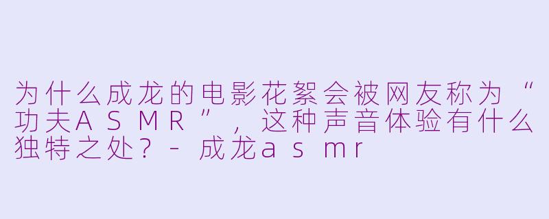 为什么成龙的电影花絮会被网友称为“功夫ASMR”，这种声音体验有什么独特之处？-成龙asmr
