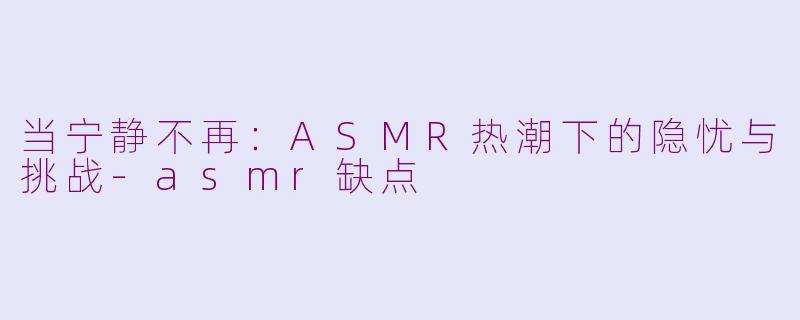 当宁静不再：ASMR热潮下的隐忧与挑战-asmr缺点