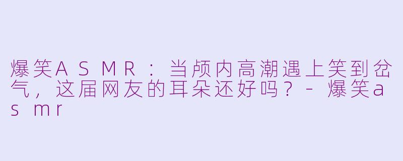 爆笑ASMR:当颅内高潮遇上笑到岔气,这届网友的耳朵还好吗?-爆笑asmr