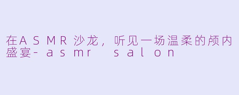 在ASMR沙龙，听见一场温柔的颅内盛宴-asmr salon