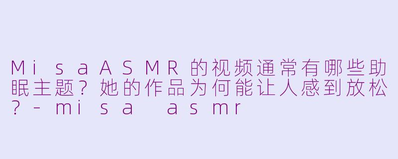MisaASMR的视频通常有哪些助眠主题?她的作品为何能让人感到放松?-misa asmr