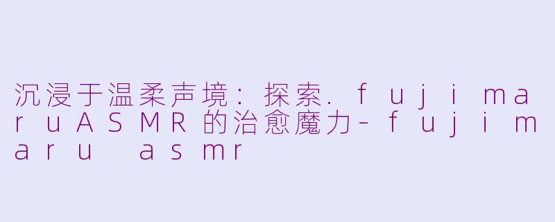 沉浸于温柔声境:探索.fujimaruASMR的治愈魔力-fujimaru asmr