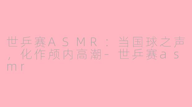 世乒赛ASMR：当国球之声，化作颅内高潮
