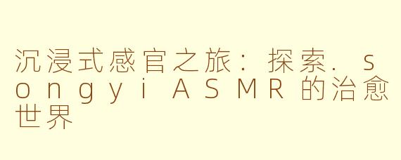 沉浸式感官之旅：探索.songyiASMR的治愈世界
