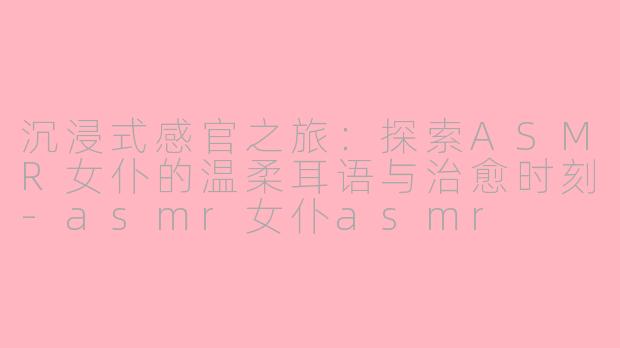 沉浸式感官之旅：探索ASMR女仆的温柔耳语与治愈时刻-asmr女仆asmr