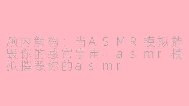 颅内解构:当ASMR模拟摧毁你的感官宇宙-asmr模拟摧毁你的asmr