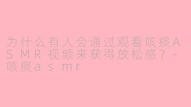 为什么有人会通过观看咳痰ASMR视频来获得放松感?-咳痰asmr