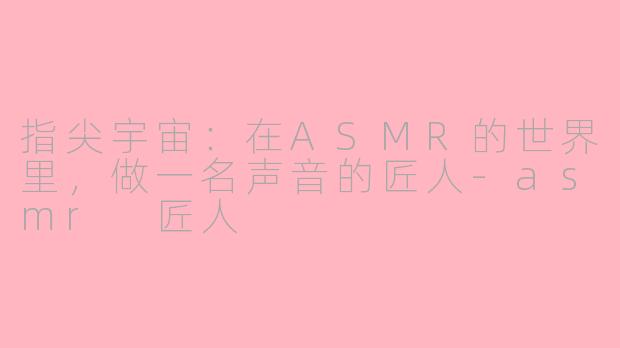 指尖宇宙：在ASMR的世界里，做一名声音的匠人-asmr 匠人