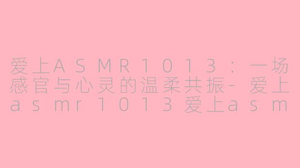 爱上ASMR1013:一场感官与心灵的温柔共振-爱上asmr1013爱上asmr
