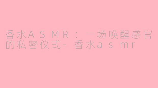香水ASMR:一场唤醒感官的私密仪式-香水asmr