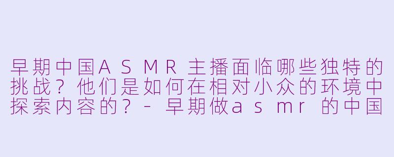 早期中国ASMR主播面临哪些独特的挑战?他们是如何在相对小众的环境中探索内容的?-早期做asmr的中国主播