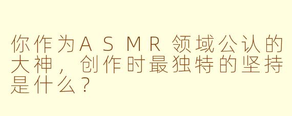你作为ASMR领域公认的大神，创作时最独特的坚持是什么？