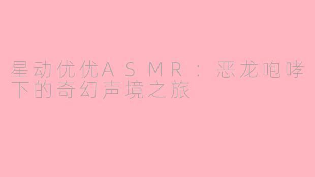 星动优优ASMR:恶龙咆哮下的奇幻声境之旅