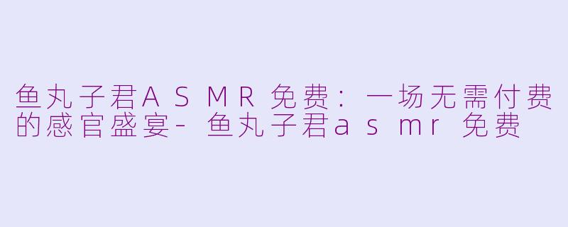 鱼丸子君ASMR免费：一场无需付费的感官盛宴