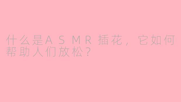 什么是ASMR插花，它如何帮助人们放松？