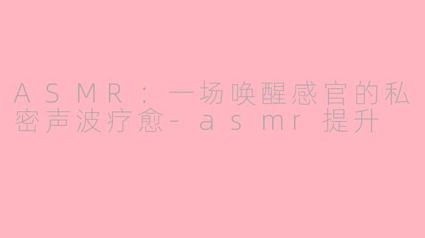 ASMR:一场唤醒感官的私密声波疗愈-asmr提升