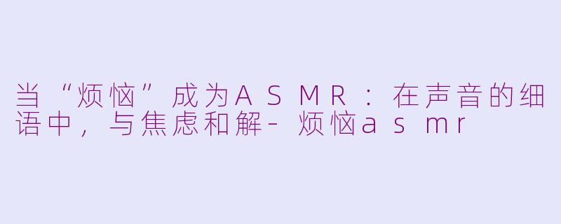 当“烦恼”成为ASMR：在声音的细语中，与焦虑和解-烦恼asmr