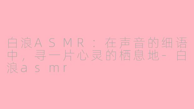 白浪ASMR：在声音的细语中，寻一片心灵的栖息地-白浪asmr