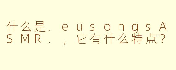 什么是.eusongsASMR.，它有什么特点？