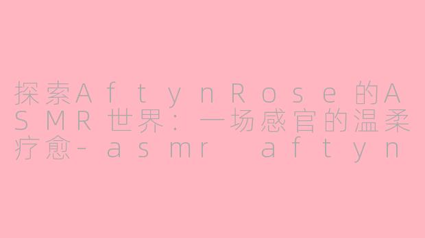 探索AftynRose的ASMR世界：一场感官的温柔疗愈-asmr aftynrose