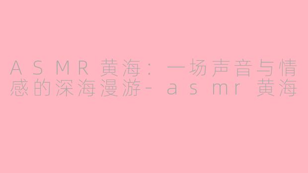 ASMR黄海:一场声音与情感的深海漫游-asmr黄海