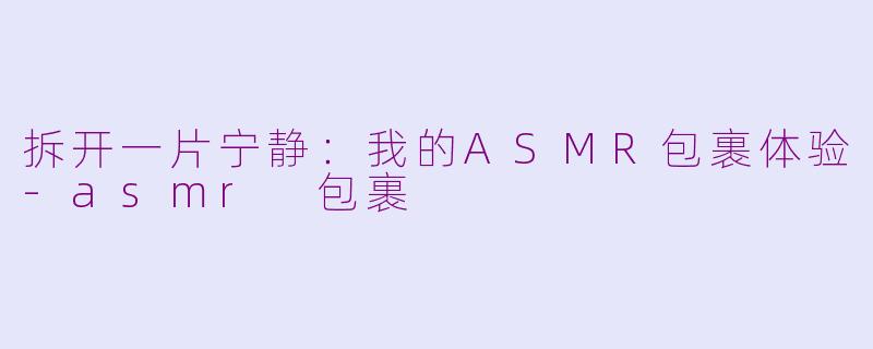 拆开一片宁静：我的ASMR包裹体验-asmr 包裹
