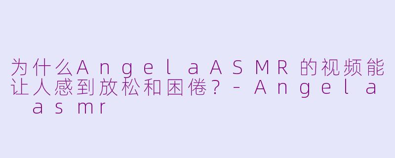 为什么AngelaASMR的视频能让人感到放松和困倦？-Angela asmr