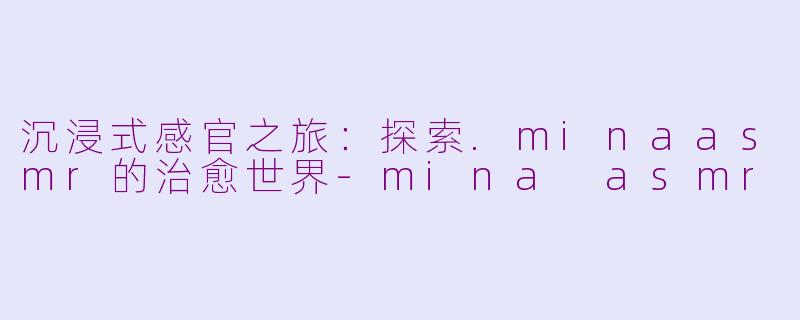 沉浸式感官之旅:探索.minaasmr的治愈世界-mina asmr