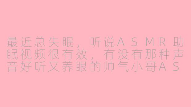 最近总失眠,听说ASMR助眠视频很有效,有没有那种声音好听又养眼的帅气小哥ASMR推荐呀?-asmr助眠帅气小哥视频