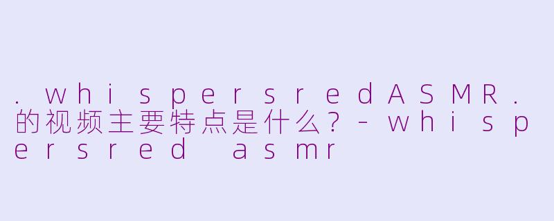 .whispersredASMR.的视频主要特点是什么？-whispersred asmr