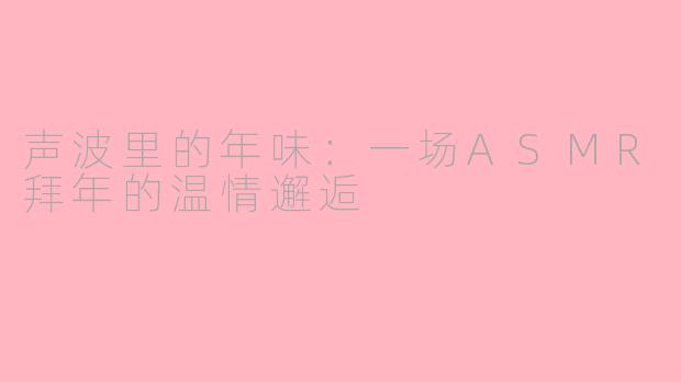 声波里的年味:一场ASMR拜年的温情邂逅